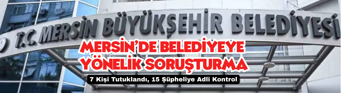 Mersin’de Belediyeye Yönelik Soruşturma: 7 Kişi Tutuklandı, 15 Şüpheliye Adli Kontrol